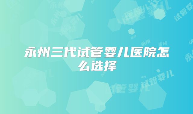 永州三代试管婴儿医院怎么选择