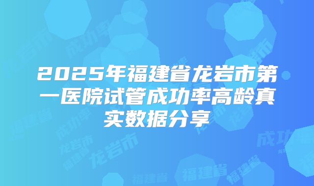 2025年福建省龙岩市第一医院试管成功率高龄真实数据分享