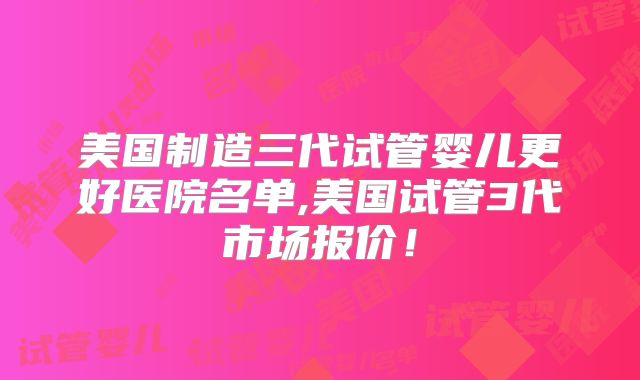 美国制造三代试管婴儿更好医院名单,美国试管3代市场报价!