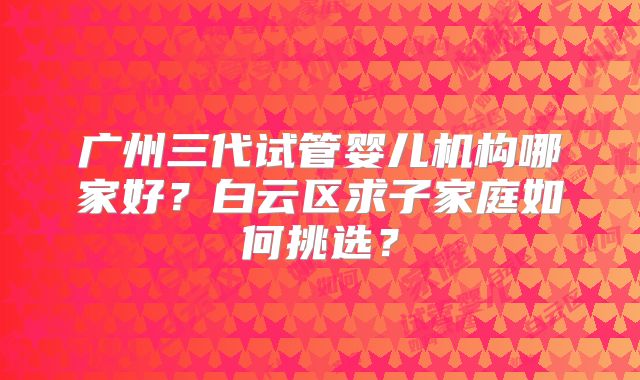 广州三代试管婴儿机构哪家好?白云区求子家庭如何挑选?