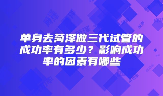 单身去菏泽做三代试管的成功率有多少?影响成功率的因素有哪些