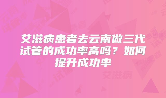 艾滋病患者去云南做三代试管的成功率高吗?如何提升成功率