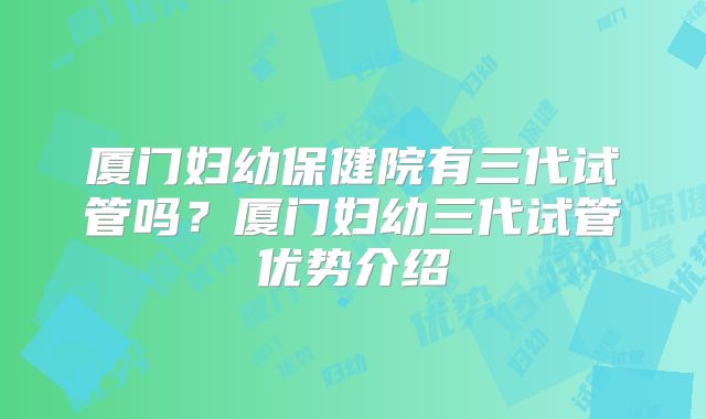 厦门妇幼保健院有三代试管吗?厦门妇幼三代试管优势介绍