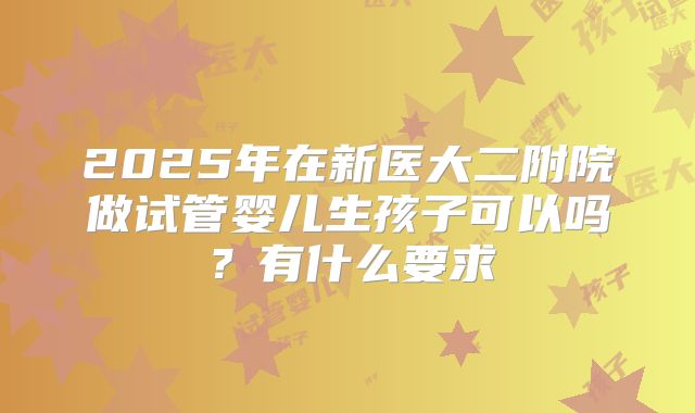 2025年在新医大二附院做试管婴儿生孩子可以吗？有什么要求
