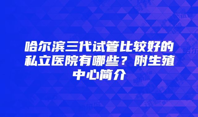 哈尔滨三代试管比较好的私立医院有哪些？附生殖中心简介