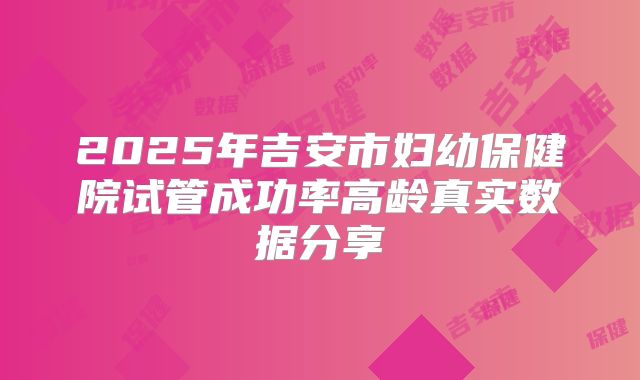 2025年吉安市妇幼保健院试管成功率高龄真实数据分享