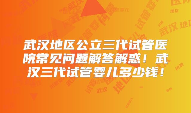 武汉地区公立三代试管医院常见问题解答解惑！武汉三代试管婴儿多少钱！