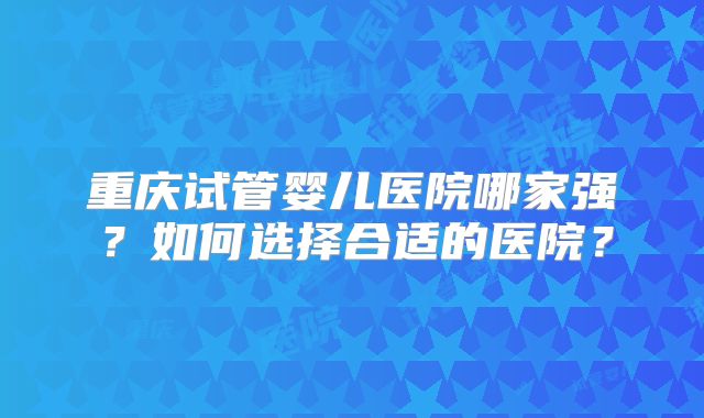 重庆试管婴儿医院哪家强？如何选择合适的医院？