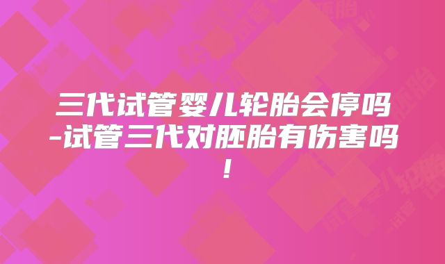 三代试管婴儿轮胎会停吗-试管三代对胚胎有伤害吗!