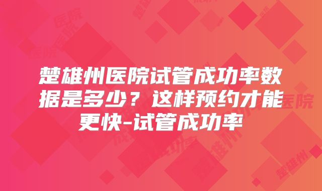 楚雄州医院试管成功率数据是多少？这样预约才能更快-试管成功率