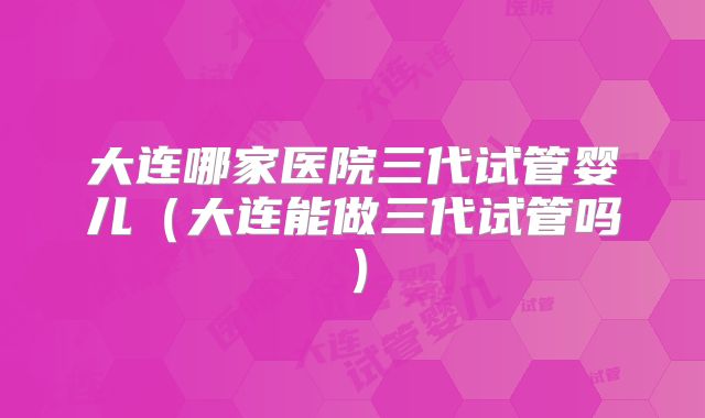 大连哪家医院三代试管婴儿(大连能做三代试管吗)