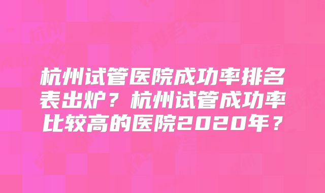 杭州试管医院成功率排名表出炉？杭州试管成功率比较高的医院2020年？
