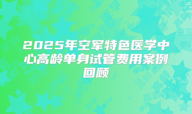 2025年空军特色医学中心高龄单身试管费用案例回顾