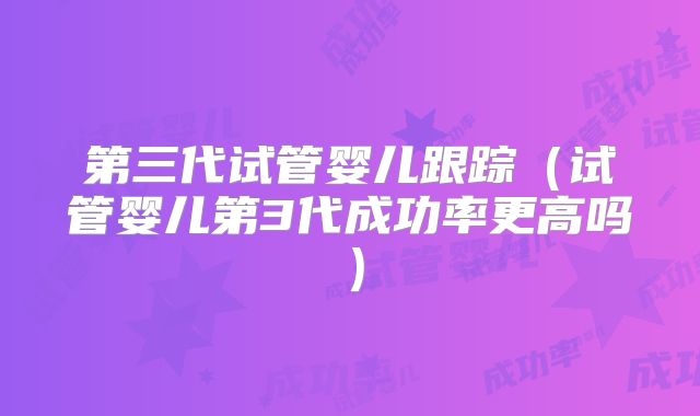 第三代试管婴儿跟踪(试管婴儿第3代成功率更高吗)