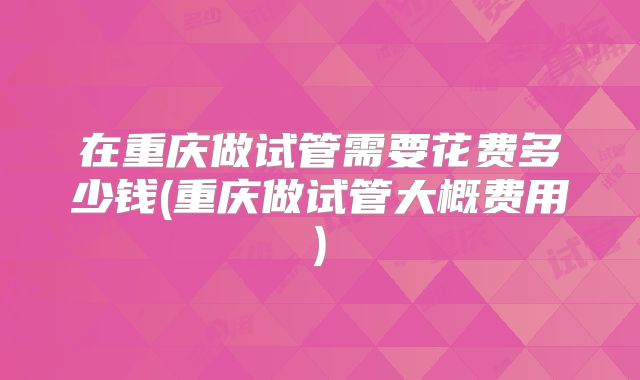 在重庆做试管需要花费多少钱(重庆做试管大概费用)