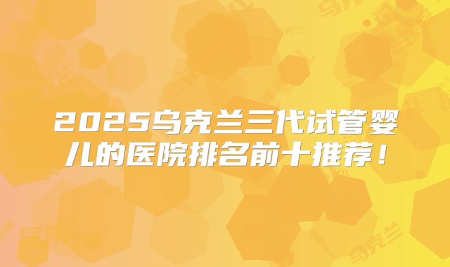 2025乌克兰三代试管婴儿的医院排名前十推荐！