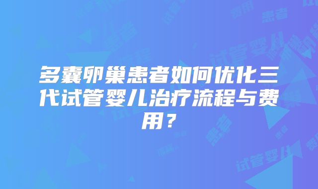 多囊卵巢患者如何优化三代试管婴儿治疗流程与费用？
