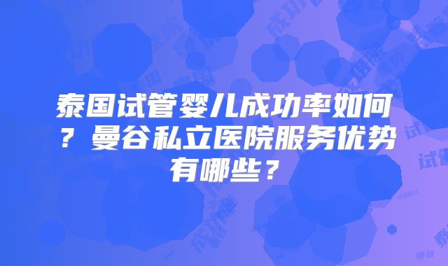 泰国试管婴儿成功率如何?曼谷私立医院服务优势有哪些?