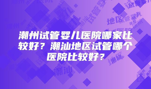 潮州试管婴儿医院哪家比较好?潮汕地区试管哪个医院比较好?