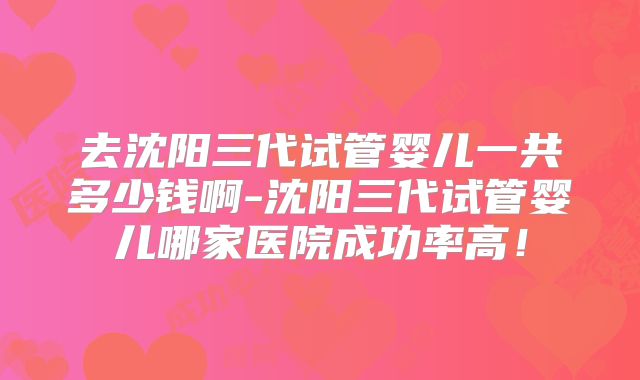 去沈阳三代试管婴儿一共多少钱啊-沈阳三代试管婴儿哪家医院成功率高！