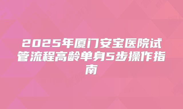 2025年厦门安宝医院试管流程高龄单身5步操作指南