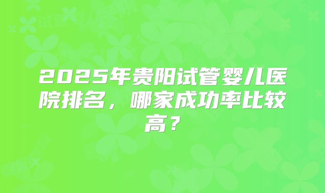 2025年贵阳试管婴儿医院排名，哪家成功率比较高？