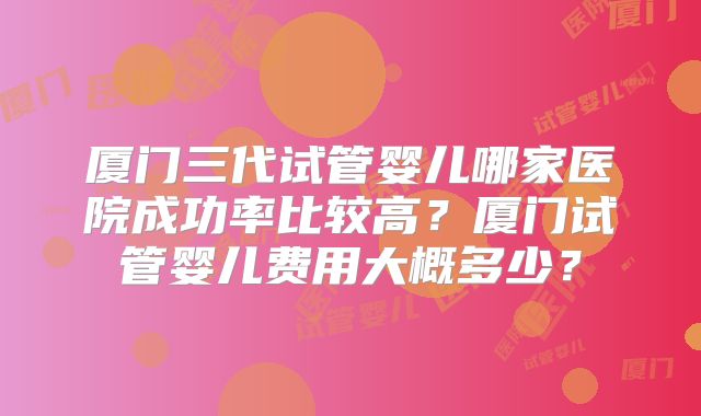 厦门三代试管婴儿哪家医院成功率比较高？厦门试管婴儿费用大概多少？