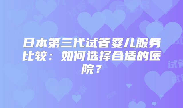 日本第三代试管婴儿服务比较:如何选择合适的医院?