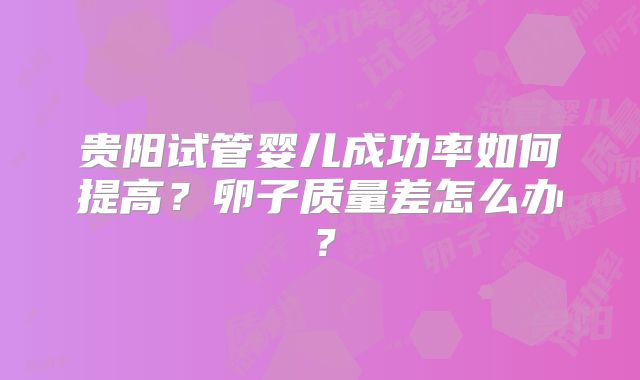 贵阳试管婴儿成功率如何提高?卵子质量差怎么办?