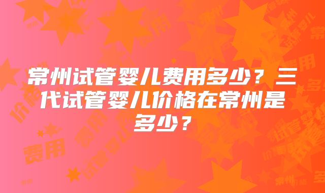 常州试管婴儿费用多少？三代试管婴儿价格在常州是多少？