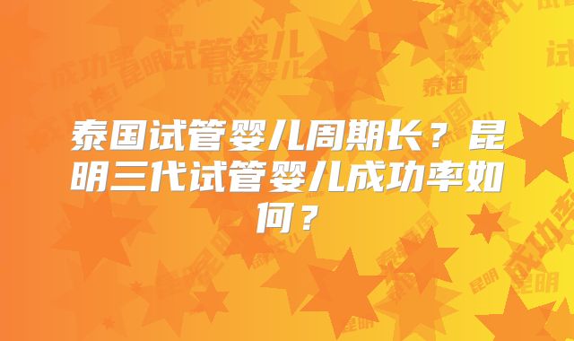 泰国试管婴儿周期长？昆明三代试管婴儿成功率如何？