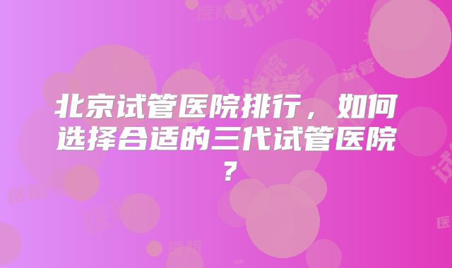 北京试管医院排行,如何选择合适的三代试管医院?