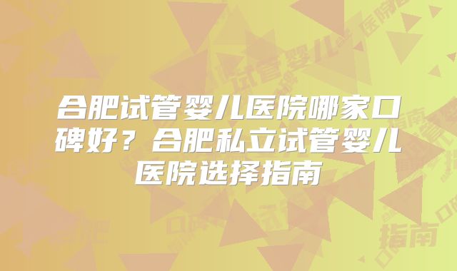 合肥试管婴儿医院哪家口碑好?合肥私立试管婴儿医院选择指南