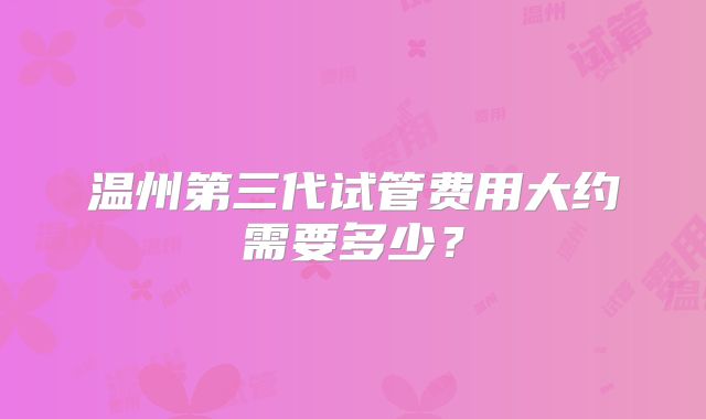 温州第三代试管费用大约需要多少?