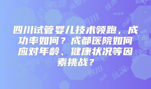 四川试管婴儿技术领跑，成功率如何？成都医院如何应对年龄、健康状况等因素挑战？