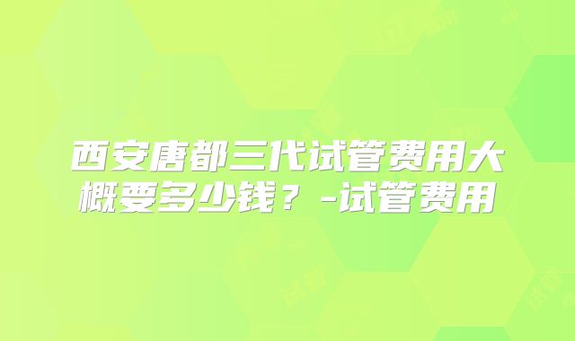 西安唐都三代试管费用大概要多少钱？-试管费用