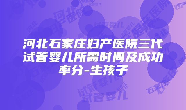 河北石家庄妇产医院三代试管婴儿所需时间及成功率分-生孩子