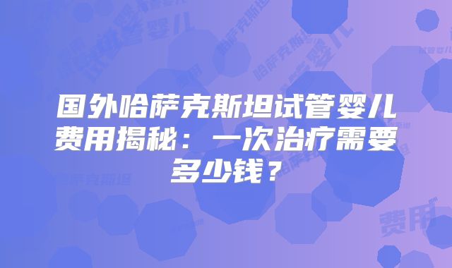 国外哈萨克斯坦试管婴儿费用揭秘：一次治疗需要多少钱？