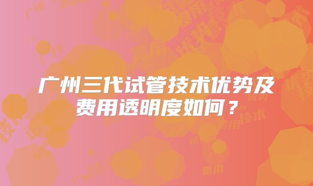 广州三代试管技术优势及费用透明度如何?