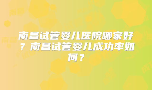 南昌试管婴儿医院哪家好?南昌试管婴儿成功率如何?