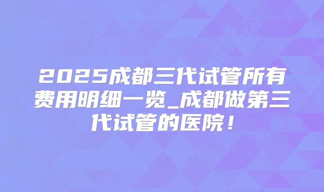 2025成都三代试管所有费用明细一览_成都做第三代试管的医院!