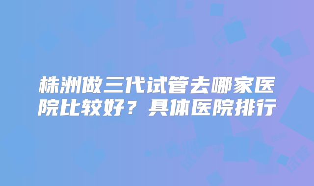 株洲做三代试管去哪家医院比较好?具体医院排行