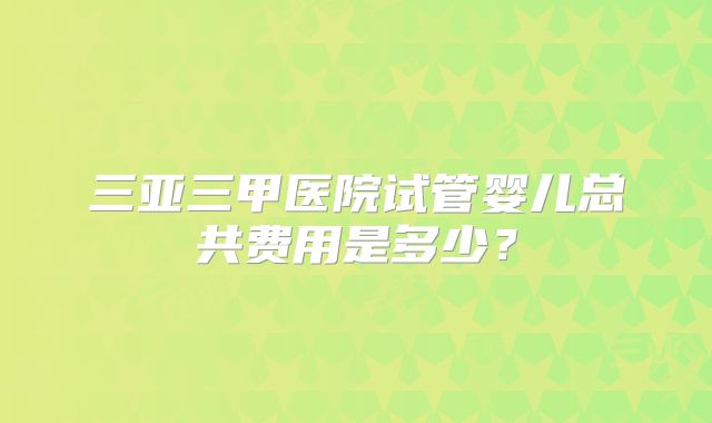 三亚三甲医院试管婴儿总共费用是多少？