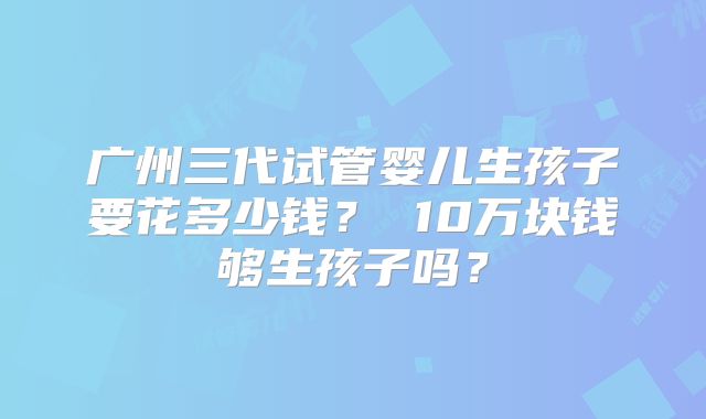 广州三代试管婴儿生孩子要花多少钱？ 10万块钱够生孩子吗？