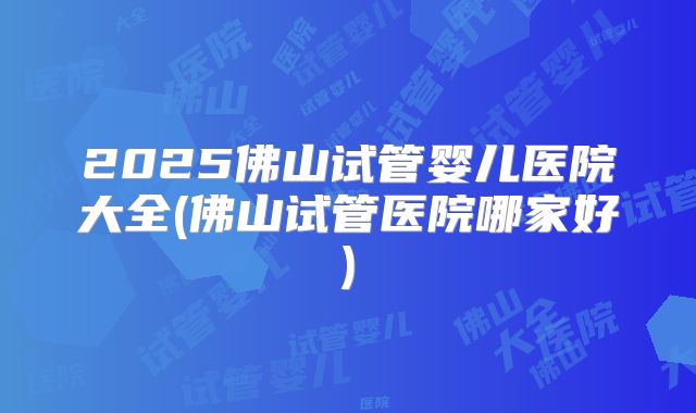 2025佛山试管婴儿医院大全(佛山试管医院哪家好)