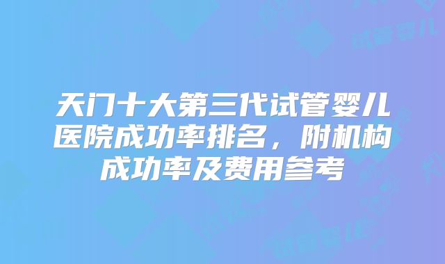 天门十大第三代试管婴儿医院成功率排名,附机构成功率及费用参考