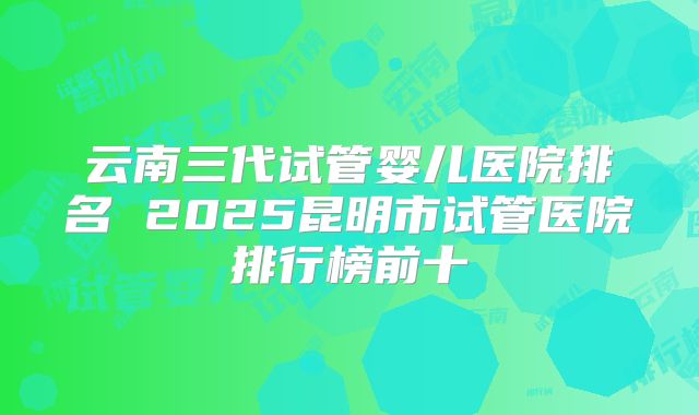 云南三代试管婴儿医院排名 2025昆明市试管医院排行榜前十