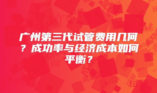 广州第三代试管费用几何？成功率与经济成本如何平衡？