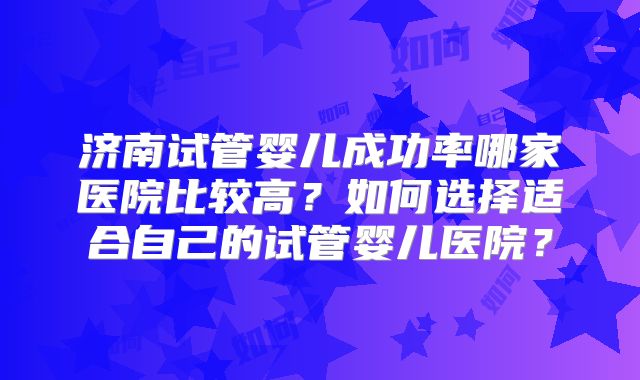 济南试管婴儿成功率哪家医院比较高?如何选择适合自己的试管婴儿医院?