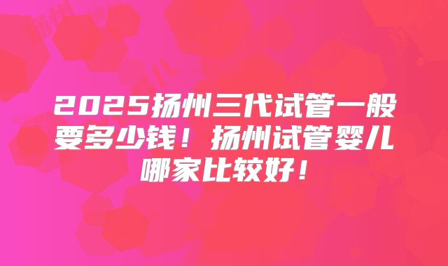 2025扬州三代试管一般要多少钱！扬州试管婴儿哪家比较好！